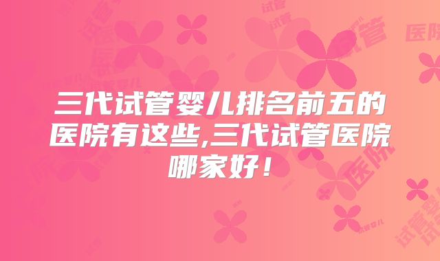 三代试管婴儿排名前五的医院有这些,三代试管医院哪家好！