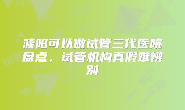 濮阳可以做试管三代医院盘点，试管机构真假难辨别