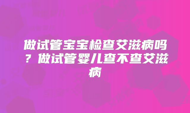 做试管宝宝检查艾滋病吗？做试管婴儿查不查艾滋病