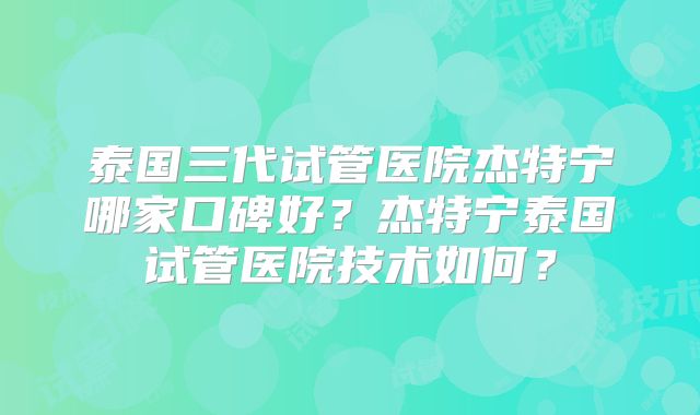 泰国三代试管医院杰特宁哪家口碑好？杰特宁泰国试管医院技术如何？