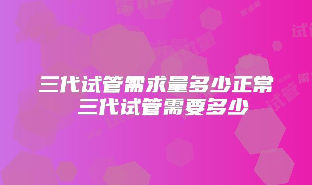 三代试管需求量多少正常 三代试管需要多少