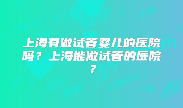 上海有做试管婴儿的医院吗？上海能做试管的医院？