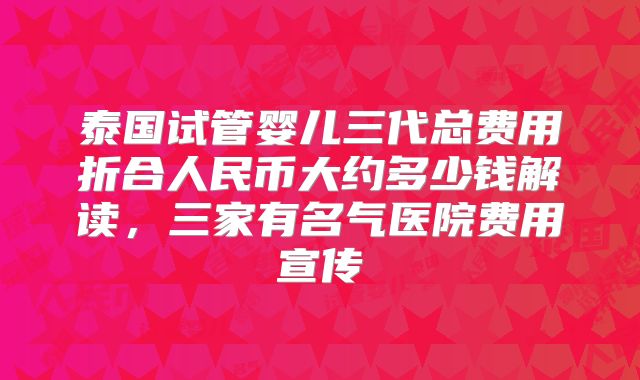 泰国试管婴儿三代总费用折合人民币大约多少钱解读，三家有名气医院费用宣传