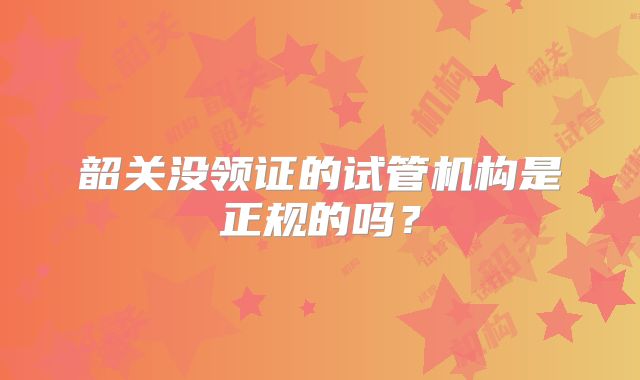 韶关没领证的试管机构是正规的吗？