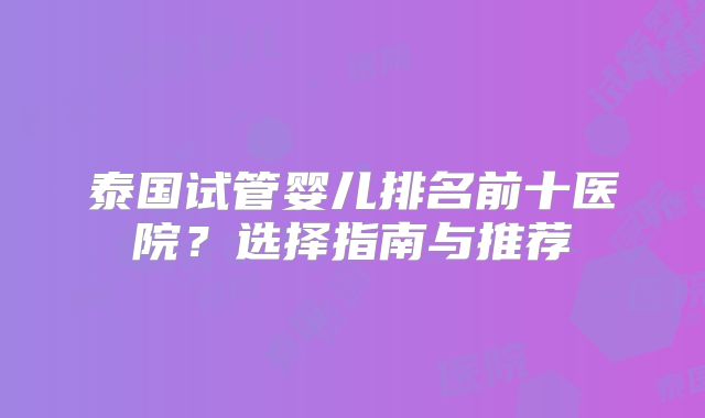 泰国试管婴儿排名前十医院？选择指南与推荐