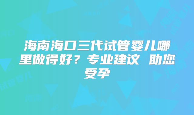 海南海口三代试管婴儿哪里做得好？专业建议 助您受孕
