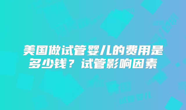 美国做试管婴儿的费用是多少钱？试管影响因素