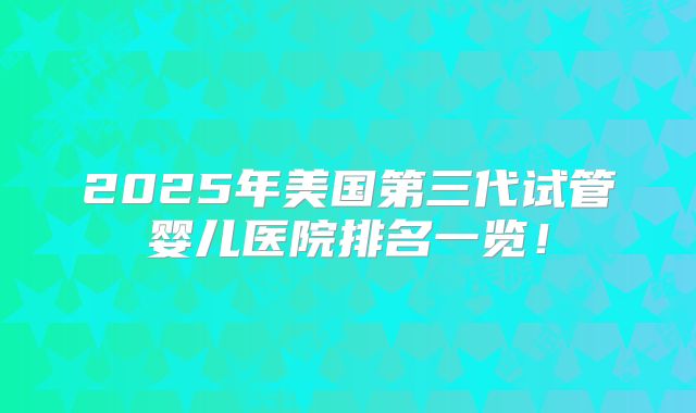 2025年美国第三代试管婴儿医院排名一览！