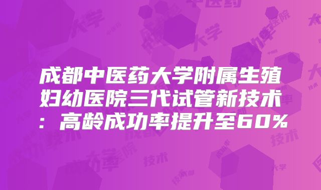 成都中医药大学附属生殖妇幼医院三代试管新技术：高龄成功率提升至60%