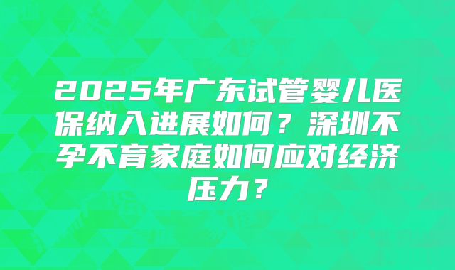 2025年广东试管婴儿医保纳入进展如何？深圳不孕不育家庭如何应对经济压力？