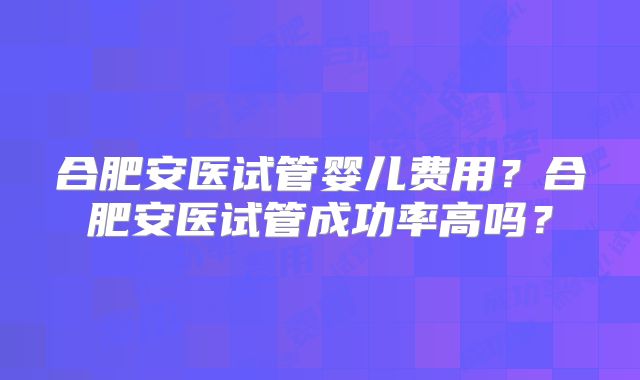 合肥安医试管婴儿费用？合肥安医试管成功率高吗？