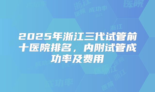 2025年浙江三代试管前十医院排名，内附试管成功率及费用