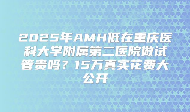 2025年AMH低在重庆医科大学附属第二医院做试管贵吗？15万真实花费大公开