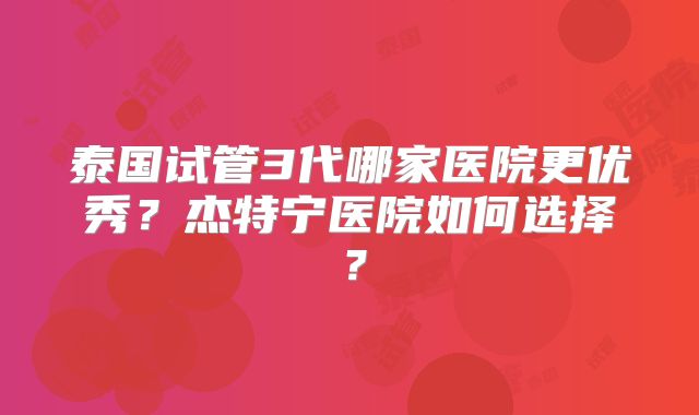 泰国试管3代哪家医院更优秀?杰特宁医院如何选择?