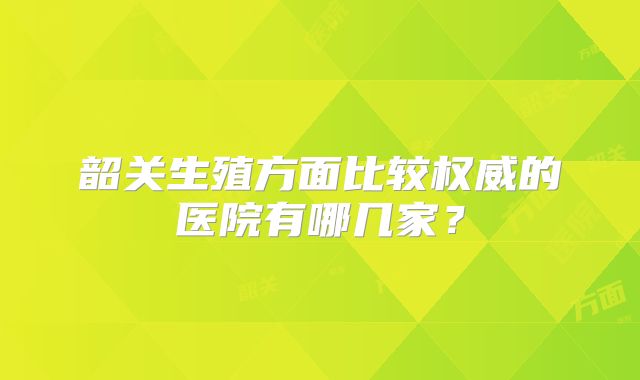 韶关生殖方面比较权威的医院有哪几家?