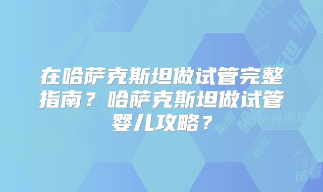 在哈萨克斯坦做试管完整指南？哈萨克斯坦做试管婴儿攻略？