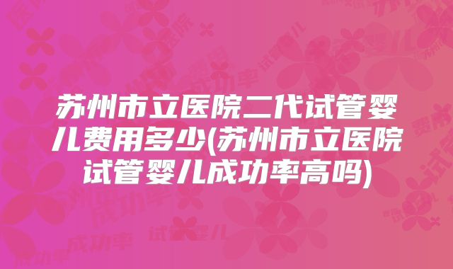 苏州市立医院二代试管婴儿费用多少(苏州市立医院试管婴儿成功率高吗)