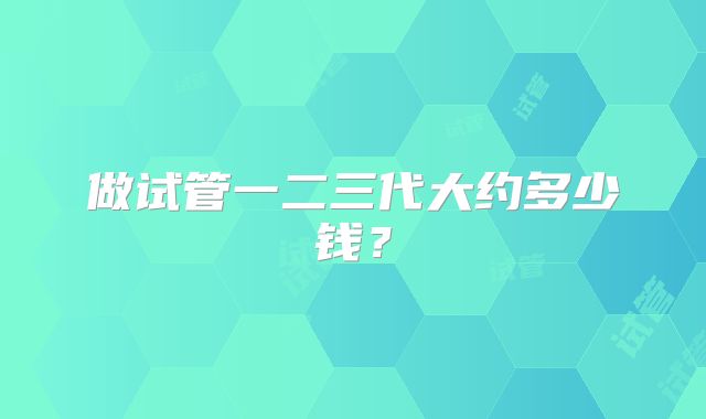 做试管一二三代大约多少钱?