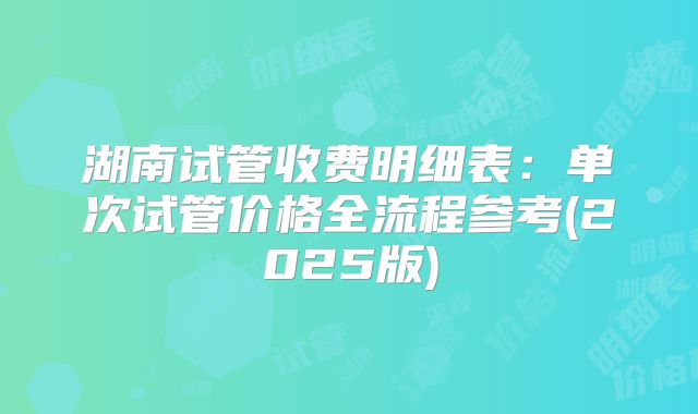 湖南试管收费明细表:单次试管价格全流程参考(2025版)