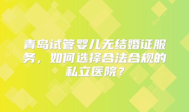 青岛试管婴儿无结婚证服务，如何选择合法合规的私立医院？