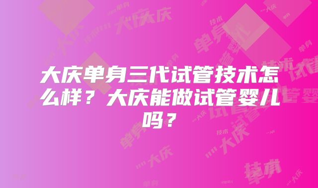 大庆单身三代试管技术怎么样?大庆能做试管婴儿吗?