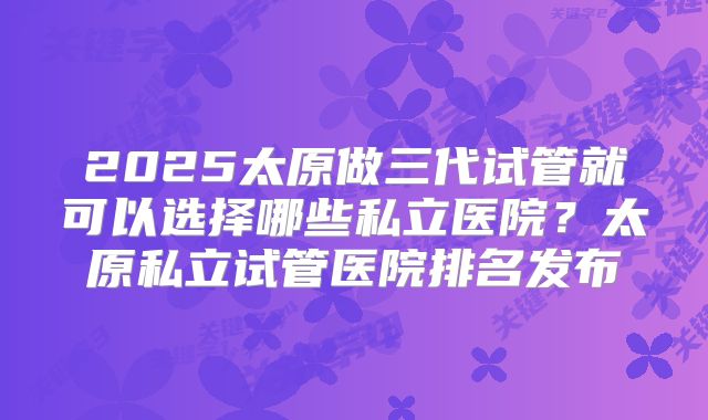 2025太原做三代试管就可以选择哪些私立医院?太原私立试管医院排名发布