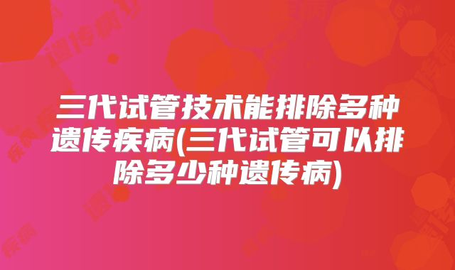 三代试管技术能排除多种遗传疾病(三代试管可以排除多少种遗传病)