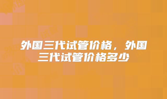 外国三代试管价格，外国三代试管价格多少