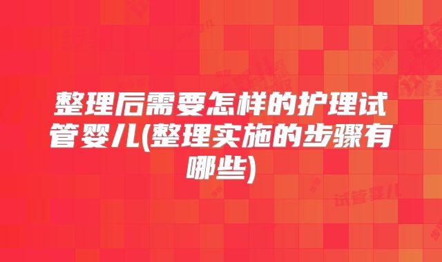 整理后需要怎样的护理试管婴儿(整理实施的步骤有哪些)