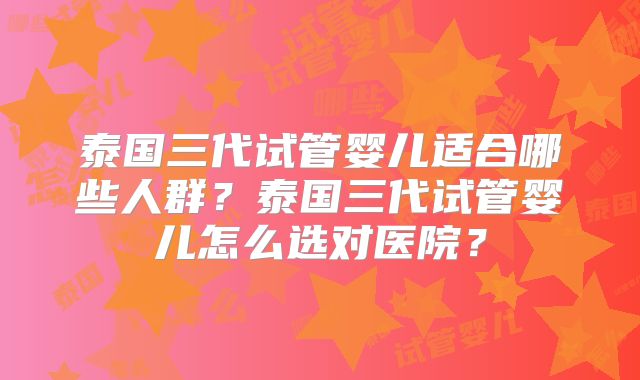 泰国三代试管婴儿适合哪些人群？泰国三代试管婴儿怎么选对医院？