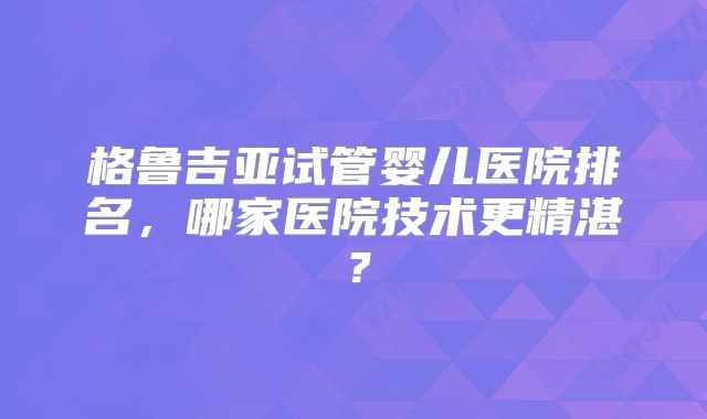 格鲁吉亚试管婴儿医院排名,哪家医院技术更精湛?
