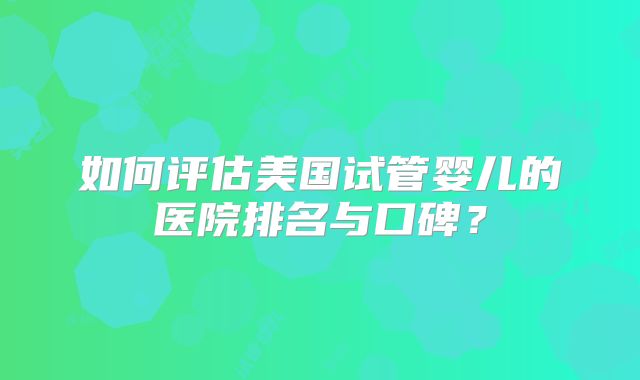 如何评估美国试管婴儿的医院排名与口碑？