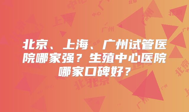 北京、上海、广州试管医院哪家强？生殖中心医院哪家口碑好？