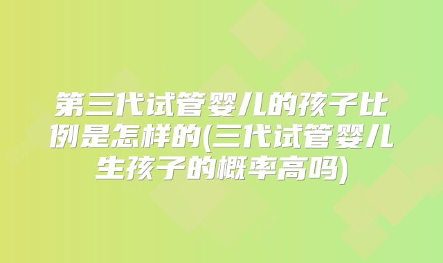 第三代试管婴儿的孩子比例是怎样的(三代试管婴儿生孩子的概率高吗)