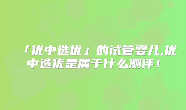「优中选优」的试管婴儿,优中选优是属于什么测评!