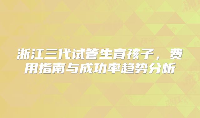 浙江三代试管生育孩子,费用指南与成功率趋势分析