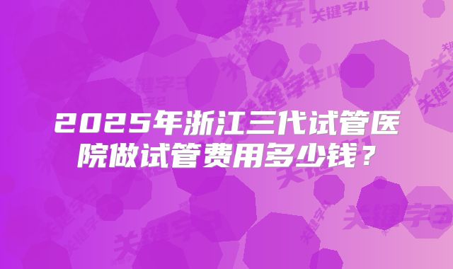 2025年浙江三代试管医院做试管费用多少钱？