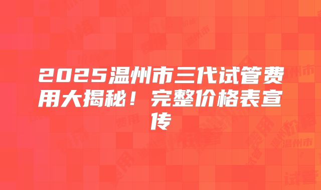 2025温州市三代试管费用大揭秘！完整价格表宣传