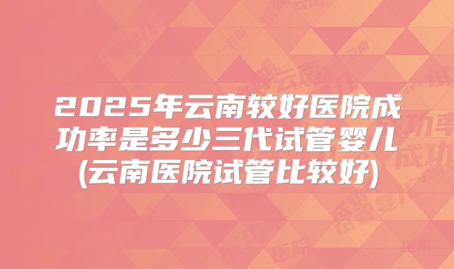 2025年云南较好医院成功率是多少三代试管婴儿(云南医院试管比较好)