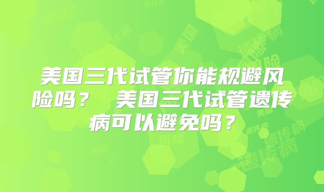 美国三代试管你能规避风险吗？ 美国三代试管遗传病可以避免吗？