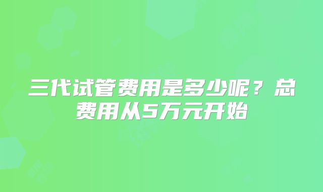 三代试管费用是多少呢？总费用从5万元开始