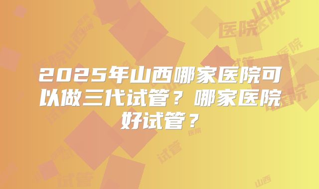 2025年山西哪家医院可以做三代试管？哪家医院好试管？