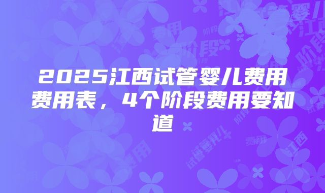 2025江西试管婴儿费用费用表，4个阶段费用要知道