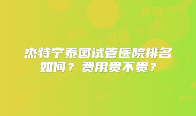 杰特宁泰国试管医院排名如何？费用贵不贵？