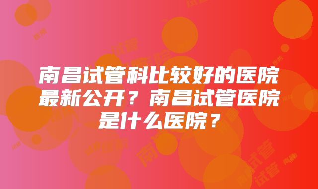 南昌试管科比较好的医院最新公开？南昌试管医院是什么医院？
