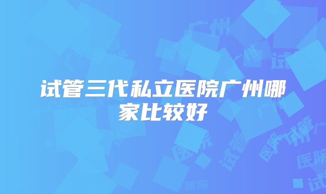 试管三代私立医院广州哪家比较好
