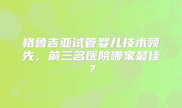 格鲁吉亚试管婴儿技术领先，前三名医院哪家最佳？