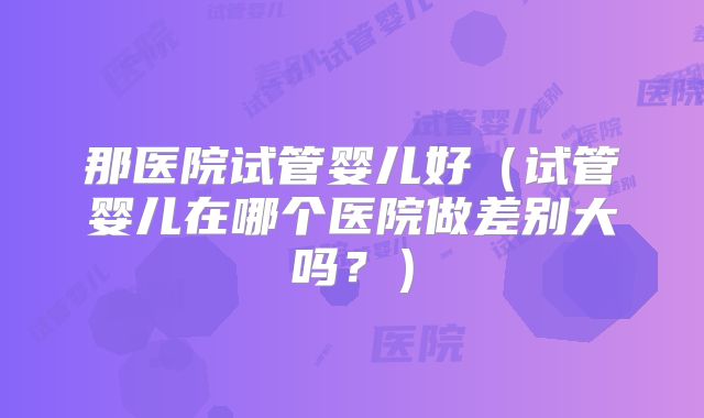 那医院试管婴儿好（试管婴儿在哪个医院做差别大吗？）
