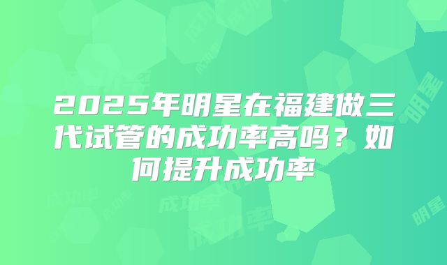 2025年明星在福建做三代试管的成功率高吗?如何提升成功率