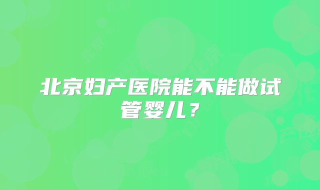 北京妇产医院能不能做试管婴儿？